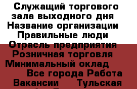 Служащий торгового зала выходного дня › Название организации ­ Правильные люди › Отрасль предприятия ­ Розничная торговля › Минимальный оклад ­ 30 000 - Все города Работа » Вакансии   . Тульская обл.,Донской г.